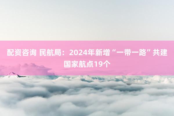 配资咨询 民航局：2024年新增“一带一路”共建国家航点19个