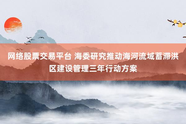 网络股票交易平台 海委研究推动海河流域蓄滞洪区建设管理三年行动方案