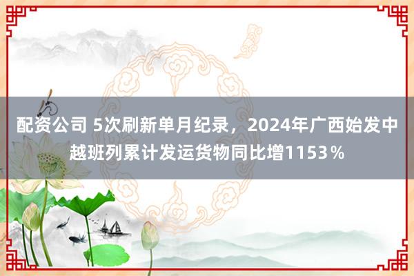 配资公司 5次刷新单月纪录，2024年广西始发中越班列累计发运货物同比增1153％
