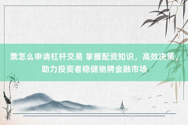 票怎么申请杠杆交易 掌握配资知识，高效决策，助力投资者稳健驰骋金融市场