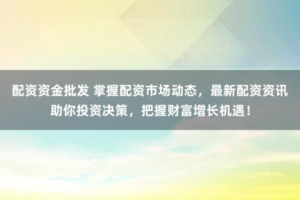 配资资金批发 掌握配资市场动态，最新配资资讯助你投资决策，把握财富增长机遇！