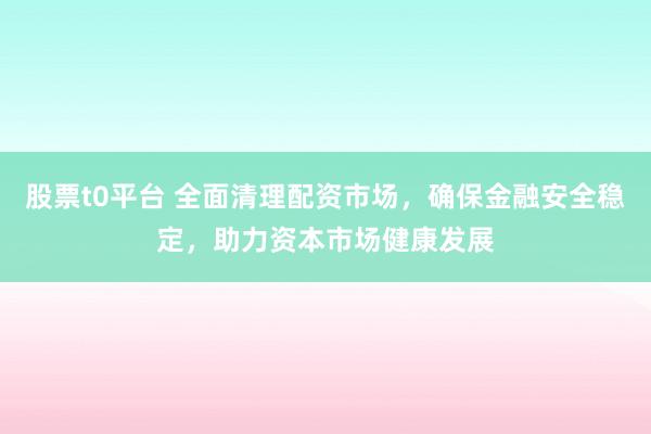 股票t0平台 全面清理配资市场，确保金融安全稳定，助力资本市场健康发展