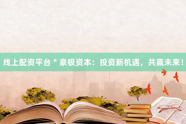 线上配资平台 * 豪极资本：投资新机遇，共赢未来！