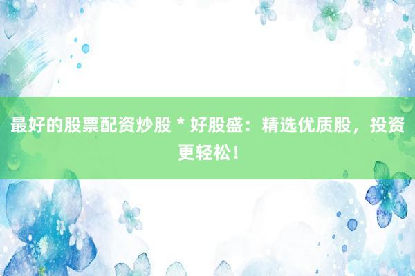 最好的股票配资炒股 * 好股盛：精选优质股，投资更轻松！