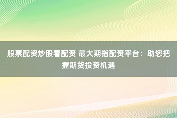 股票配资炒股看配资 最大期指配资平台：助您把握期货投资机遇