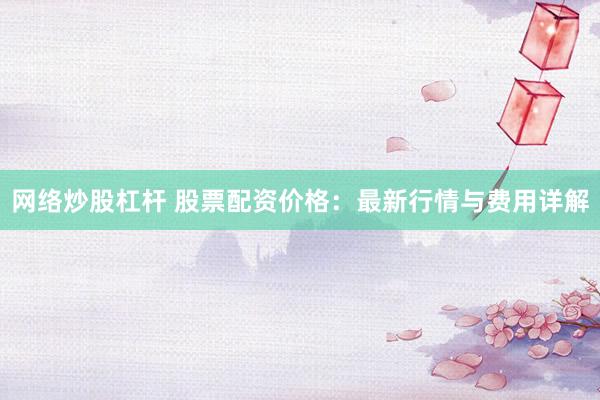 网络炒股杠杆 股票配资价格：最新行情与费用详解