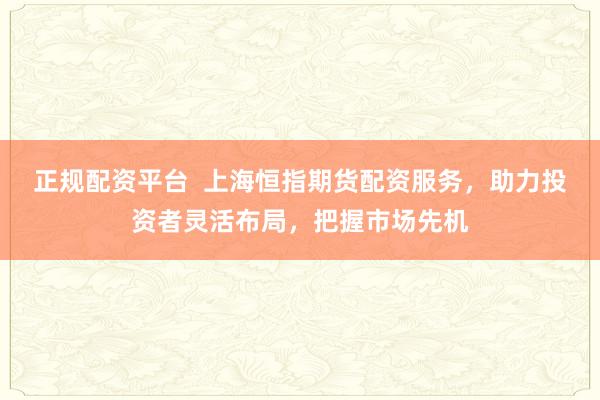 正规配资平台  上海恒指期货配资服务，助力投资者灵活布局，把握市场先机