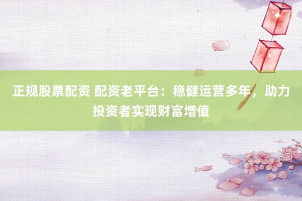 正规股票配资 配资老平台：稳健运营多年，助力投资者实现财富增值