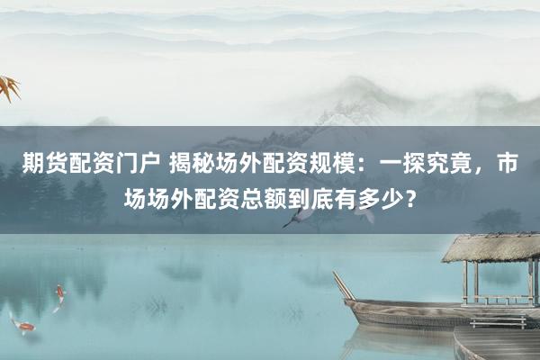 期货配资门户 揭秘场外配资规模：一探究竟，市场场外配资总额到底有多少？