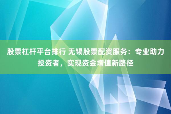 股票杠杆平台排行 无锡股票配资服务：专业助力投资者，实现资金增值新路径