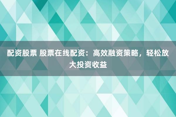 配资股票 股票在线配资：高效融资策略，轻松放大投资收益