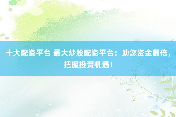 十大配资平台 最大炒股配资平台：助您资金翻倍，把握投资机遇！