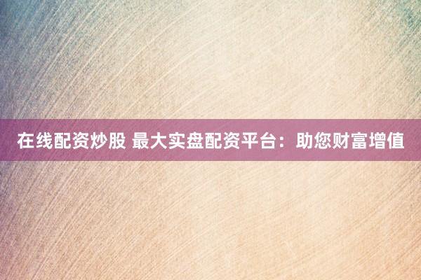 在线配资炒股 最大实盘配资平台：助您财富增值