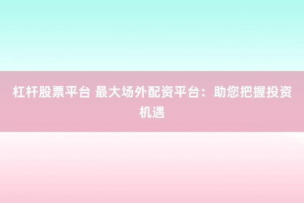 杠杆股票平台 最大场外配资平台：助您把握投资机遇
