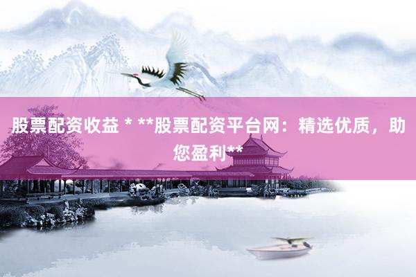 股票配资收益 * **股票配资平台网：精选优质，助您盈利**