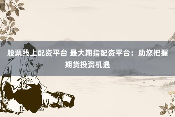 股票线上配资平台 最大期指配资平台：助您把握期货投资机遇