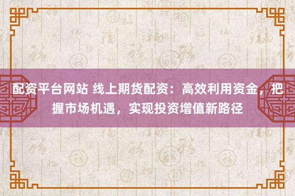 配资平台网站 线上期货配资：高效利用资金，把握市场机遇，实现投资增值新路径