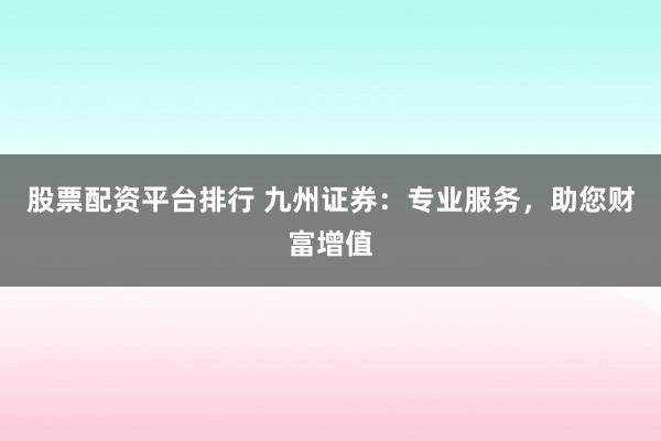 股票配资平台排行 九州证券：专业服务，助您财富增值