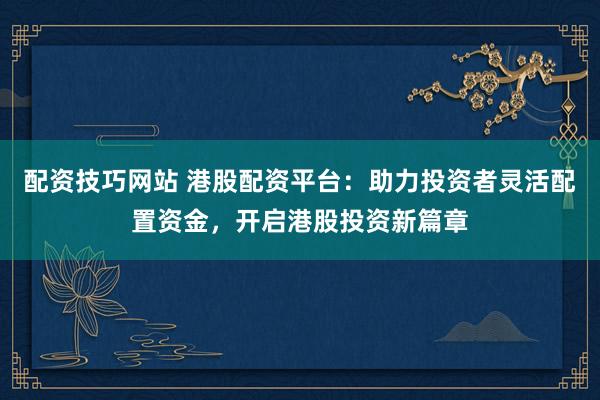 配资技巧网站 港股配资平台：助力投资者灵活配置资金，开启港股投资新篇章
