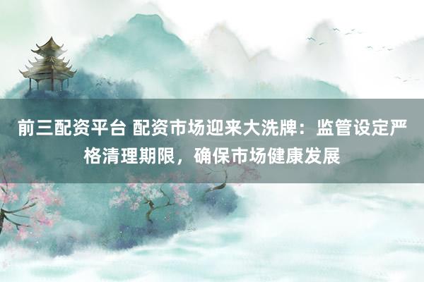 前三配资平台 配资市场迎来大洗牌：监管设定严格清理期限，确保市场健康发展