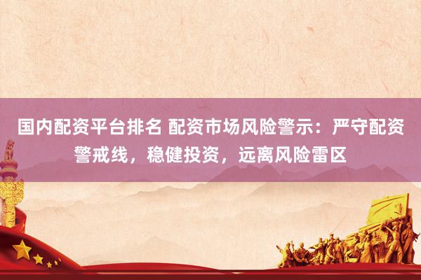 国内配资平台排名 配资市场风险警示：严守配资警戒线，稳健投资，远离风险雷区