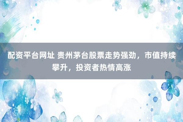 配资平台网址 贵州茅台股票走势强劲，市值持续攀升，投资者热情高涨
