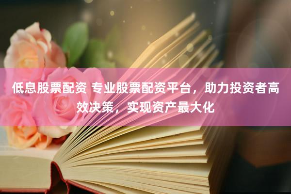 低息股票配资 专业股票配资平台，助力投资者高效决策，实现资产最大化