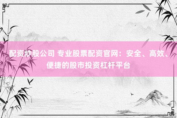 配资炒股公司 专业股票配资官网：安全、高效、便捷的股市投资杠杆平台