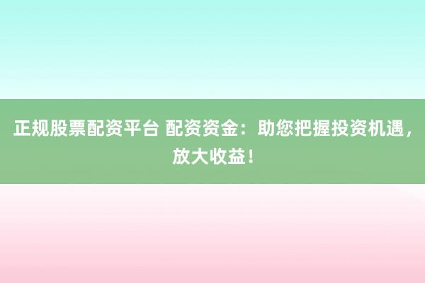正规股票配资平台 配资资金：助您把握投资机遇，放大收益！