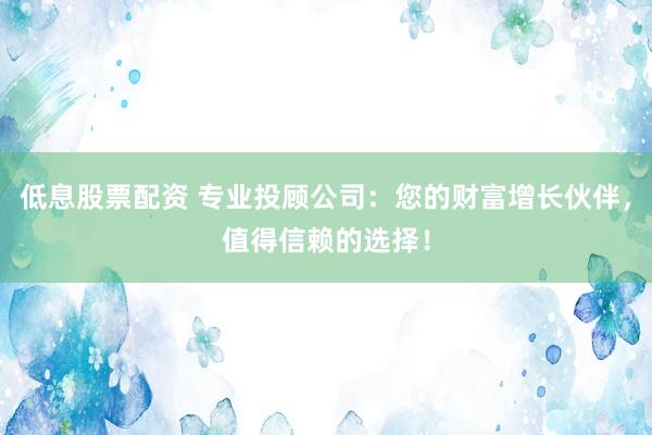 低息股票配资 专业投顾公司：您的财富增长伙伴，值得信赖的选择！