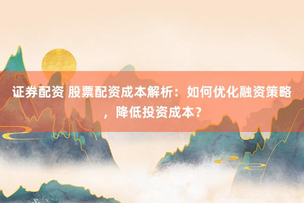 证券配资 股票配资成本解析：如何优化融资策略，降低投资成本？