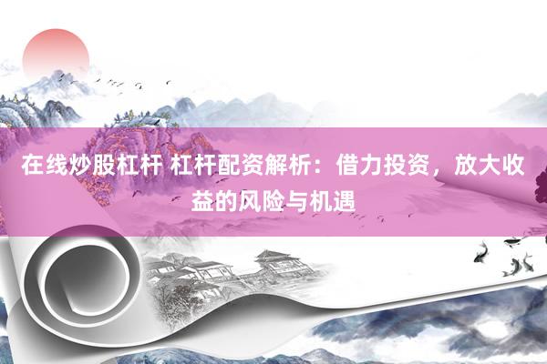 在线炒股杠杆 杠杆配资解析：借力投资，放大收益的风险与机遇