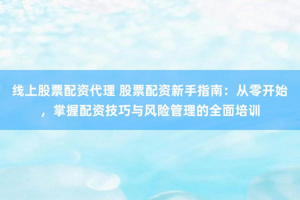 线上股票配资代理 股票配资新手指南：从零开始，掌握配资技巧与风险管理的全面培训