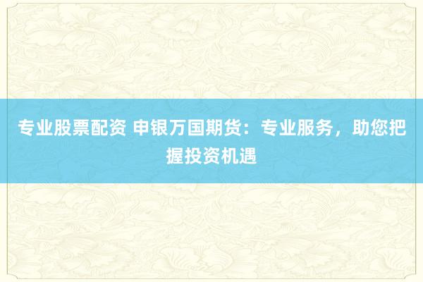 专业股票配资 申银万国期货：专业服务，助您把握投资机遇
