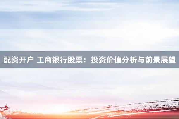 配资开户 工商银行股票：投资价值分析与前景展望