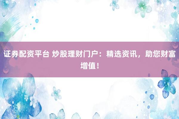 证券配资平台 炒股理财门户：精选资讯，助您财富增值！