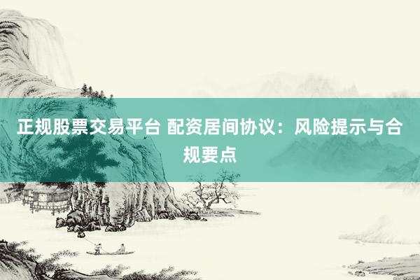 正规股票交易平台 配资居间协议：风险提示与合规要点