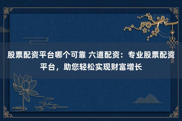 股票配资平台哪个可靠 六道配资：专业股票配资平台，助您轻松实现财富增长