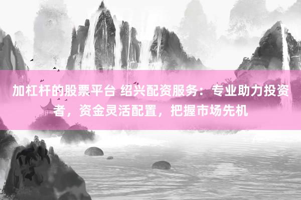 加杠杆的股票平台 绍兴配资服务：专业助力投资者，资金灵活配置，把握市场先机