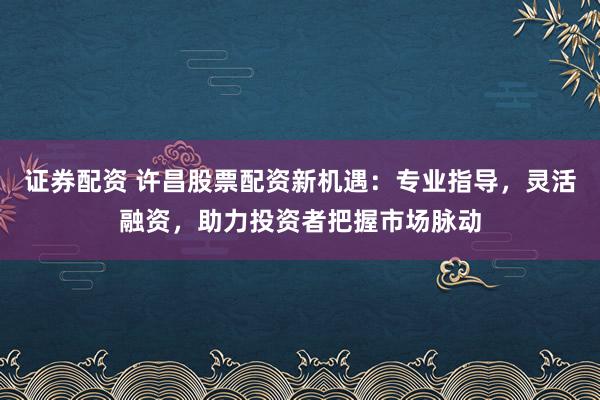 证券配资 许昌股票配资新机遇：专业指导，灵活融资，助力投资者把握市场脉动