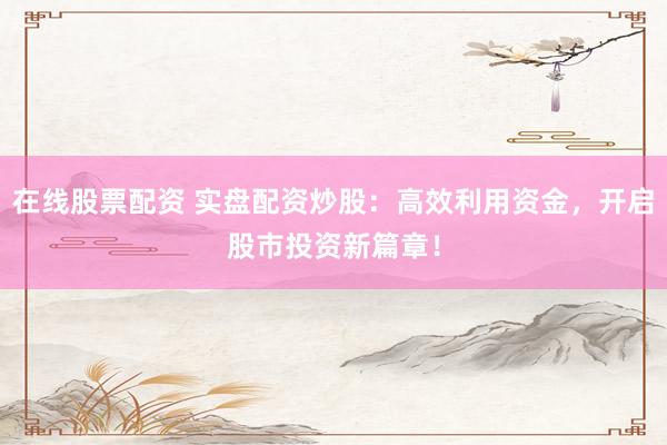 在线股票配资 实盘配资炒股：高效利用资金，开启股市投资新篇章！