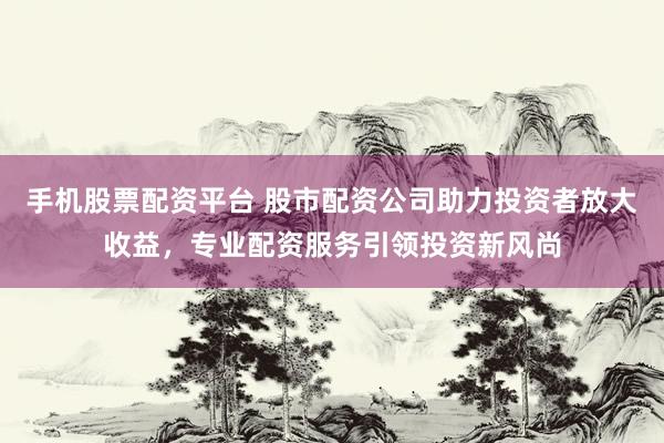 手机股票配资平台 股市配资公司助力投资者放大收益，专业配资服务引领投资新风尚
