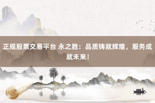 正规股票交易平台 永之胜：品质铸就辉煌，服务成就未来！
