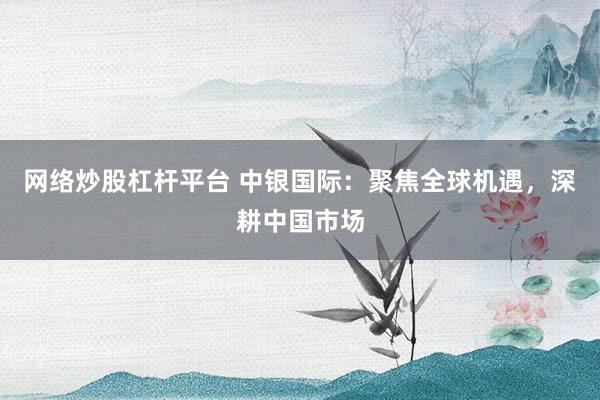网络炒股杠杆平台 中银国际：聚焦全球机遇，深耕中国市场