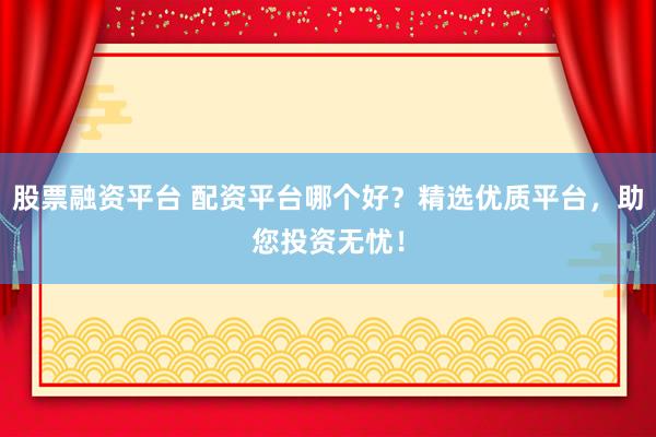 股票融资平台 配资平台哪个好？精选优质平台，助您投资无忧！