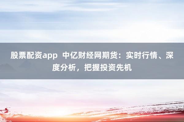 股票配资app  中亿财经网期货：实时行情、深度分析，把握投资先机