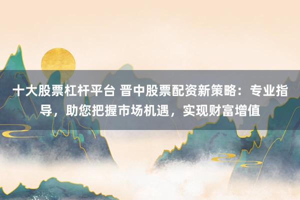 十大股票杠杆平台 晋中股票配资新策略：专业指导，助您把握市场机遇，实现财富增值