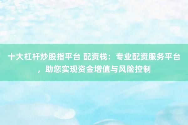十大杠杆炒股指平台 配资栈：专业配资服务平台，助您实现资金增值与风险控制