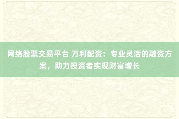 网络股票交易平台 万利配资：专业灵活的融资方案，助力投资者实现财富增长