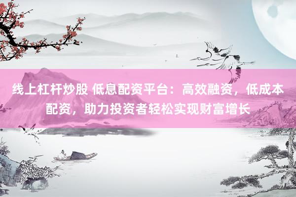 线上杠杆炒股 低息配资平台：高效融资，低成本配资，助力投资者轻松实现财富增长